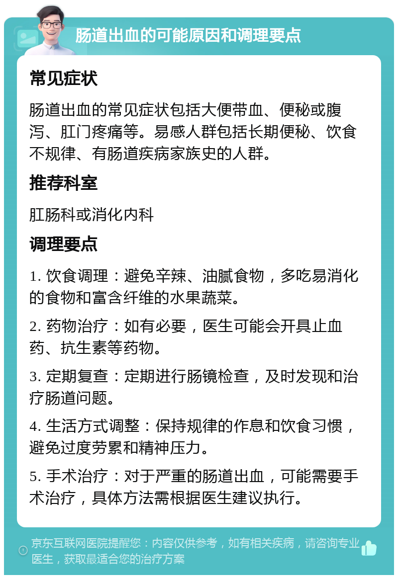 肠道出血的可能原因和调理要点 常见症状 肠道出血的常见症状包括大便带血、便秘或腹泻、肛门疼痛等。易感人群包括长期便秘、饮食不规律、有肠道疾病家族史的人群。 推荐科室 肛肠科或消化内科 调理要点 1. 饮食调理：避免辛辣、油腻食物，多吃易消化的食物和富含纤维的水果蔬菜。 2. 药物治疗：如有必要，医生可能会开具止血药、抗生素等药物。 3. 定期复查：定期进行肠镜检查，及时发现和治疗肠道问题。 4. 生活方式调整：保持规律的作息和饮食习惯，避免过度劳累和精神压力。 5. 手术治疗：对于严重的肠道出血，可能需要手术治疗，具体方法需根据医生建议执行。