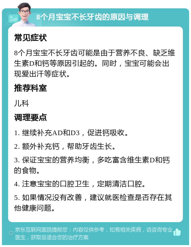 8个月宝宝不长牙齿的原因与调理 常见症状 8个月宝宝不长牙齿可能是由于营养不良、缺乏维生素D和钙等原因引起的。同时，宝宝可能会出现爱出汗等症状。 推荐科室 儿科 调理要点 1. 继续补充AD和D3，促进钙吸收。 2. 额外补充钙，帮助牙齿生长。 3. 保证宝宝的营养均衡，多吃富含维生素D和钙的食物。 4. 注意宝宝的口腔卫生，定期清洁口腔。 5. 如果情况没有改善，建议就医检查是否存在其他健康问题。