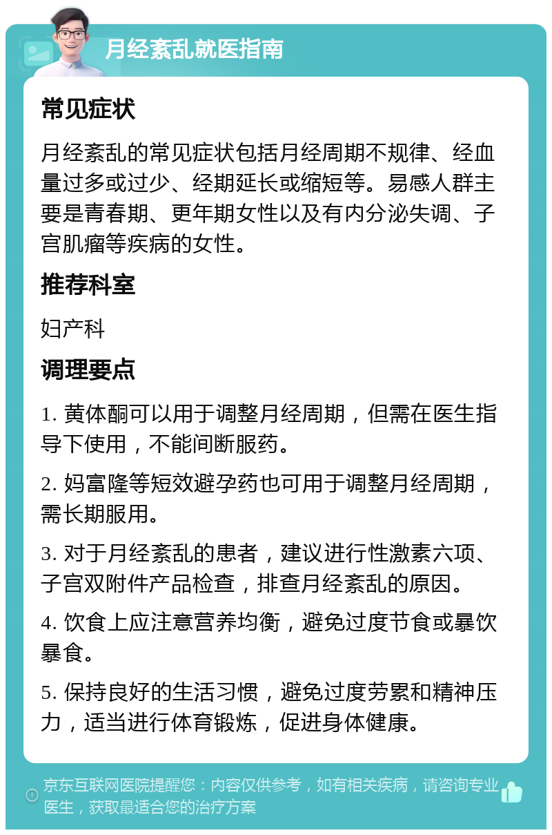 月经紊乱就医指南 常见症状 月经紊乱的常见症状包括月经周期不规律、经血量过多或过少、经期延长或缩短等。易感人群主要是青春期、更年期女性以及有内分泌失调、子宫肌瘤等疾病的女性。 推荐科室 妇产科 调理要点 1. 黄体酮可以用于调整月经周期，但需在医生指导下使用，不能间断服药。 2. 妈富隆等短效避孕药也可用于调整月经周期，需长期服用。 3. 对于月经紊乱的患者，建议进行性激素六项、子宫双附件产品检查，排查月经紊乱的原因。 4. 饮食上应注意营养均衡，避免过度节食或暴饮暴食。 5. 保持良好的生活习惯，避免过度劳累和精神压力，适当进行体育锻炼，促进身体健康。