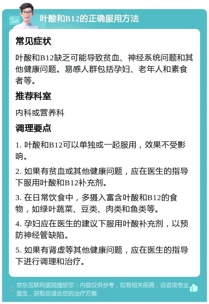 叶酸和B12的正确服用方法 常见症状 叶酸和B12缺乏可能导致贫血、神经系统问题和其他健康问题。易感人群包括孕妇、老年人和素食者等。 推荐科室 内科或营养科 调理要点 1. 叶酸和B12可以单独或一起服用，效果不受影响。 2. 如果有贫血或其他健康问题，应在医生的指导下服用叶酸和B12补充剂。 3. 在日常饮食中，多摄入富含叶酸和B12的食物，如绿叶蔬菜、豆类、肉类和鱼类等。 4. 孕妇应在医生的建议下服用叶酸补充剂，以预防神经管缺陷。 5. 如果有肾虚等其他健康问题，应在医生的指导下进行调理和治疗。