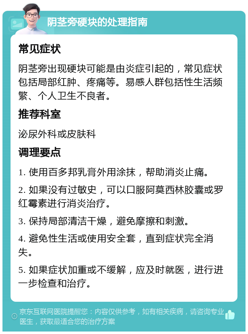 阴茎旁硬块的处理指南 常见症状 阴茎旁出现硬块可能是由炎症引起的，常见症状包括局部红肿、疼痛等。易感人群包括性生活频繁、个人卫生不良者。 推荐科室 泌尿外科或皮肤科 调理要点 1. 使用百多邦乳膏外用涂抹，帮助消炎止痛。 2. 如果没有过敏史，可以口服阿莫西林胶囊或罗红霉素进行消炎治疗。 3. 保持局部清洁干燥，避免摩擦和刺激。 4. 避免性生活或使用安全套，直到症状完全消失。 5. 如果症状加重或不缓解，应及时就医，进行进一步检查和治疗。