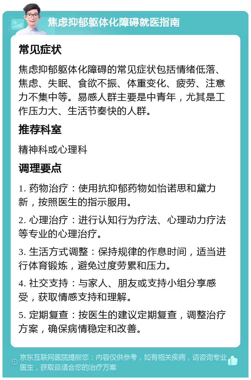 焦虑抑郁躯体化障碍就医指南 常见症状 焦虑抑郁躯体化障碍的常见症状包括情绪低落、焦虑、失眠、食欲不振、体重变化、疲劳、注意力不集中等。易感人群主要是中青年，尤其是工作压力大、生活节奏快的人群。 推荐科室 精神科或心理科 调理要点 1. 药物治疗：使用抗抑郁药物如怡诺思和黛力新，按照医生的指示服用。 2. 心理治疗：进行认知行为疗法、心理动力疗法等专业的心理治疗。 3. 生活方式调整：保持规律的作息时间，适当进行体育锻炼，避免过度劳累和压力。 4. 社交支持：与家人、朋友或支持小组分享感受，获取情感支持和理解。 5. 定期复查：按医生的建议定期复查，调整治疗方案，确保病情稳定和改善。