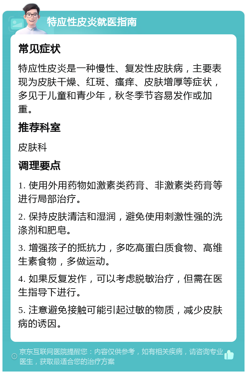 特应性皮炎就医指南 常见症状 特应性皮炎是一种慢性、复发性皮肤病，主要表现为皮肤干燥、红斑、瘙痒、皮肤增厚等症状，多见于儿童和青少年，秋冬季节容易发作或加重。 推荐科室 皮肤科 调理要点 1. 使用外用药物如激素类药膏、非激素类药膏等进行局部治疗。 2. 保持皮肤清洁和湿润，避免使用刺激性强的洗涤剂和肥皂。 3. 增强孩子的抵抗力，多吃高蛋白质食物、高维生素食物，多做运动。 4. 如果反复发作，可以考虑脱敏治疗，但需在医生指导下进行。 5. 注意避免接触可能引起过敏的物质，减少皮肤病的诱因。