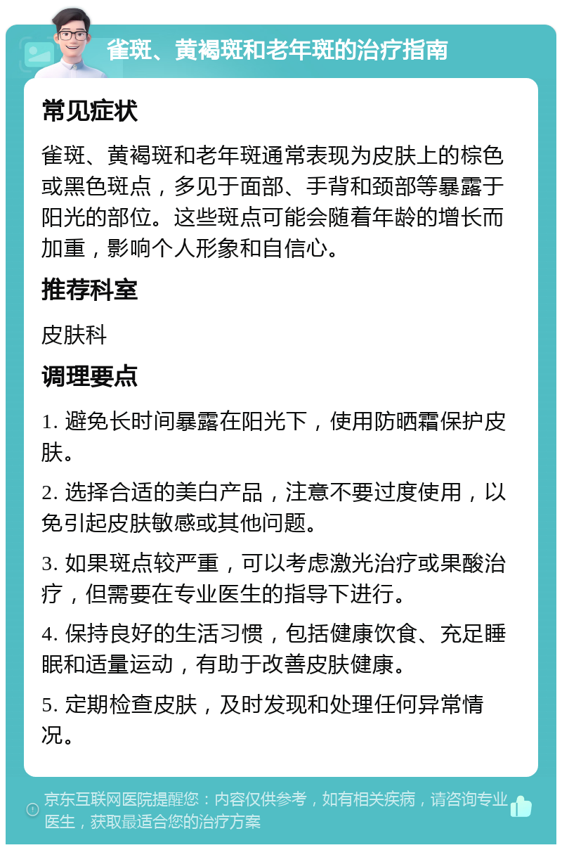 雀斑、黄褐斑和老年斑的治疗指南 常见症状 雀斑、黄褐斑和老年斑通常表现为皮肤上的棕色或黑色斑点，多见于面部、手背和颈部等暴露于阳光的部位。这些斑点可能会随着年龄的增长而加重，影响个人形象和自信心。 推荐科室 皮肤科 调理要点 1. 避免长时间暴露在阳光下，使用防晒霜保护皮肤。 2. 选择合适的美白产品，注意不要过度使用，以免引起皮肤敏感或其他问题。 3. 如果斑点较严重，可以考虑激光治疗或果酸治疗，但需要在专业医生的指导下进行。 4. 保持良好的生活习惯，包括健康饮食、充足睡眠和适量运动，有助于改善皮肤健康。 5. 定期检查皮肤，及时发现和处理任何异常情况。