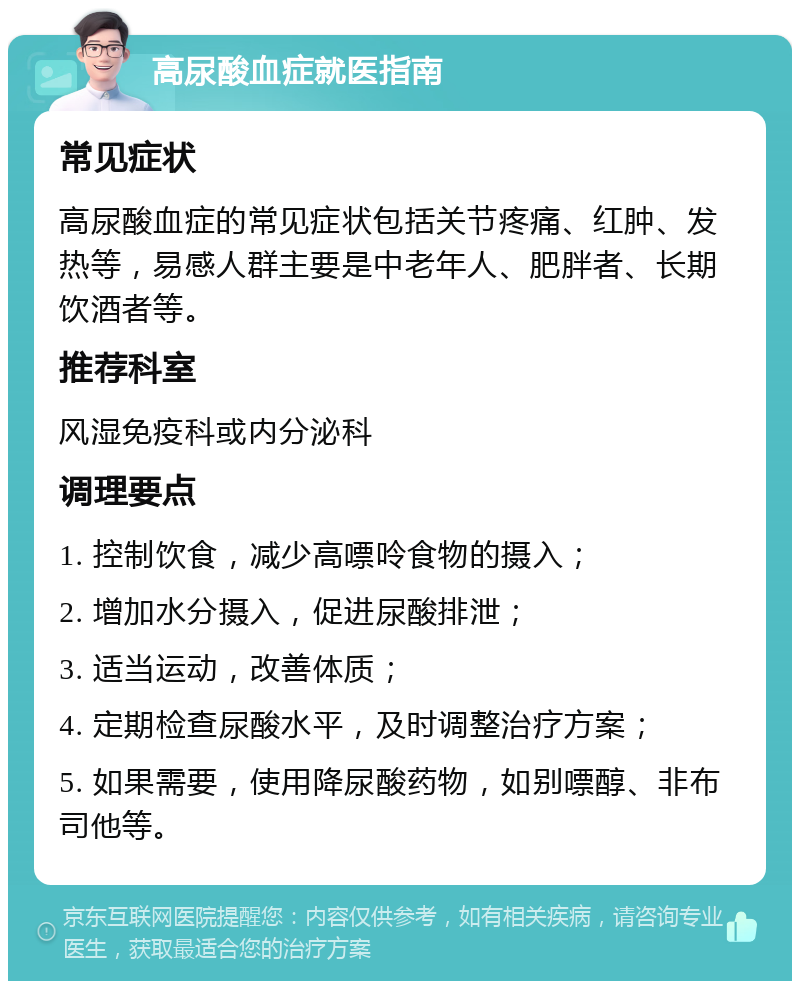 高尿酸血症就医指南 常见症状 高尿酸血症的常见症状包括关节疼痛、红肿、发热等，易感人群主要是中老年人、肥胖者、长期饮酒者等。 推荐科室 风湿免疫科或内分泌科 调理要点 1. 控制饮食，减少高嘌呤食物的摄入； 2. 增加水分摄入，促进尿酸排泄； 3. 适当运动，改善体质； 4. 定期检查尿酸水平，及时调整治疗方案； 5. 如果需要，使用降尿酸药物，如别嘌醇、非布司他等。