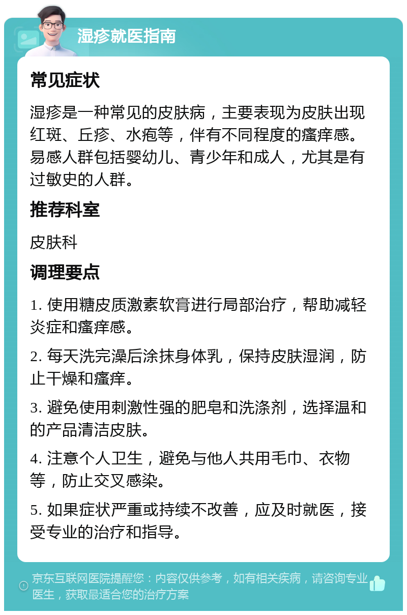 湿疹就医指南 常见症状 湿疹是一种常见的皮肤病，主要表现为皮肤出现红斑、丘疹、水疱等，伴有不同程度的瘙痒感。易感人群包括婴幼儿、青少年和成人，尤其是有过敏史的人群。 推荐科室 皮肤科 调理要点 1. 使用糖皮质激素软膏进行局部治疗，帮助减轻炎症和瘙痒感。 2. 每天洗完澡后涂抹身体乳，保持皮肤湿润，防止干燥和瘙痒。 3. 避免使用刺激性强的肥皂和洗涤剂，选择温和的产品清洁皮肤。 4. 注意个人卫生，避免与他人共用毛巾、衣物等，防止交叉感染。 5. 如果症状严重或持续不改善，应及时就医，接受专业的治疗和指导。