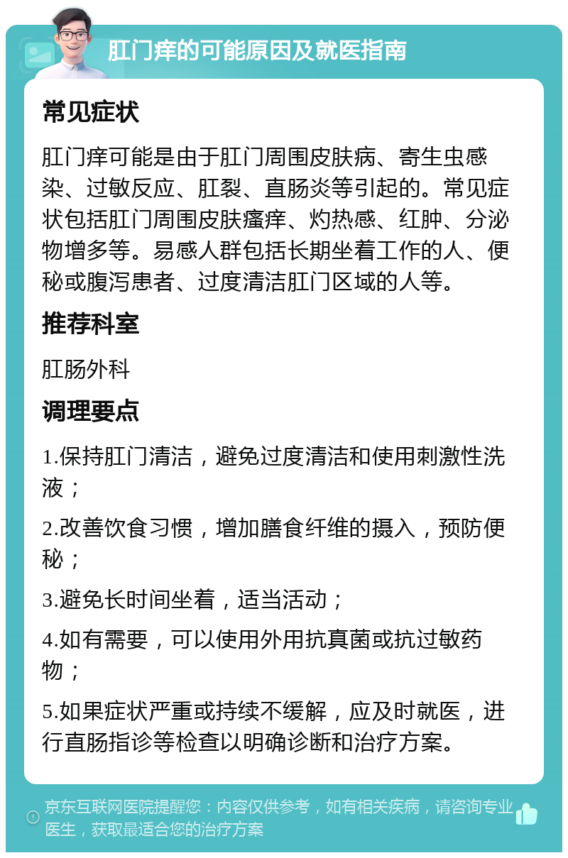 肛门痒的可能原因及就医指南 常见症状 肛门痒可能是由于肛门周围皮肤病、寄生虫感染、过敏反应、肛裂、直肠炎等引起的。常见症状包括肛门周围皮肤瘙痒、灼热感、红肿、分泌物增多等。易感人群包括长期坐着工作的人、便秘或腹泻患者、过度清洁肛门区域的人等。 推荐科室 肛肠外科 调理要点 1.保持肛门清洁，避免过度清洁和使用刺激性洗液； 2.改善饮食习惯，增加膳食纤维的摄入，预防便秘； 3.避免长时间坐着，适当活动； 4.如有需要，可以使用外用抗真菌或抗过敏药物； 5.如果症状严重或持续不缓解，应及时就医，进行直肠指诊等检查以明确诊断和治疗方案。