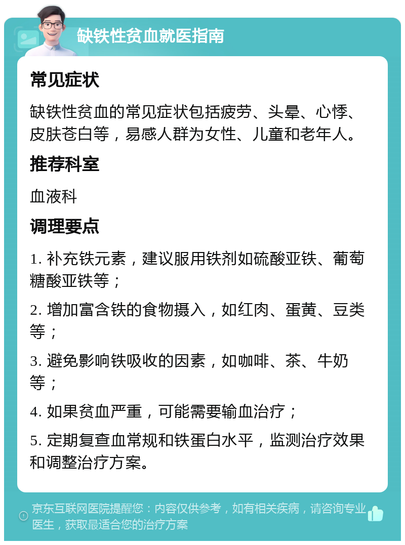 缺铁性贫血就医指南 常见症状 缺铁性贫血的常见症状包括疲劳、头晕、心悸、皮肤苍白等，易感人群为女性、儿童和老年人。 推荐科室 血液科 调理要点 1. 补充铁元素，建议服用铁剂如硫酸亚铁、葡萄糖酸亚铁等； 2. 增加富含铁的食物摄入，如红肉、蛋黄、豆类等； 3. 避免影响铁吸收的因素，如咖啡、茶、牛奶等； 4. 如果贫血严重，可能需要输血治疗； 5. 定期复查血常规和铁蛋白水平，监测治疗效果和调整治疗方案。