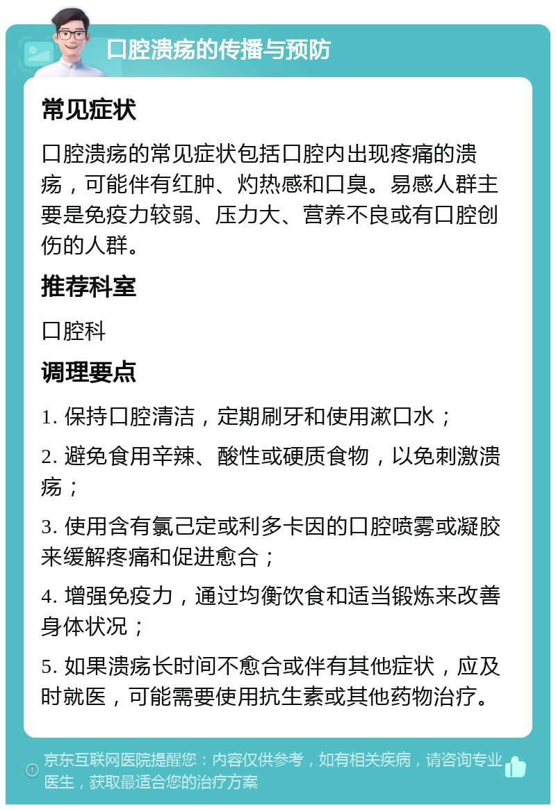 口腔溃疡的传播与预防 常见症状 口腔溃疡的常见症状包括口腔内出现疼痛的溃疡，可能伴有红肿、灼热感和口臭。易感人群主要是免疫力较弱、压力大、营养不良或有口腔创伤的人群。 推荐科室 口腔科 调理要点 1. 保持口腔清洁，定期刷牙和使用漱口水； 2. 避免食用辛辣、酸性或硬质食物，以免刺激溃疡； 3. 使用含有氯己定或利多卡因的口腔喷雾或凝胶来缓解疼痛和促进愈合； 4. 增强免疫力，通过均衡饮食和适当锻炼来改善身体状况； 5. 如果溃疡长时间不愈合或伴有其他症状，应及时就医，可能需要使用抗生素或其他药物治疗。