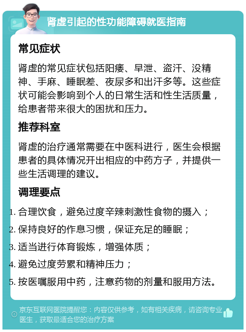 肾虚引起的性功能障碍就医指南 常见症状 肾虚的常见症状包括阳痿、早泄、盗汗、没精神、手麻、睡眠差、夜尿多和出汗多等。这些症状可能会影响到个人的日常生活和性生活质量，给患者带来很大的困扰和压力。 推荐科室 肾虚的治疗通常需要在中医科进行，医生会根据患者的具体情况开出相应的中药方子，并提供一些生活调理的建议。 调理要点 合理饮食，避免过度辛辣刺激性食物的摄入； 保持良好的作息习惯，保证充足的睡眠； 适当进行体育锻炼，增强体质； 避免过度劳累和精神压力； 按医嘱服用中药，注意药物的剂量和服用方法。