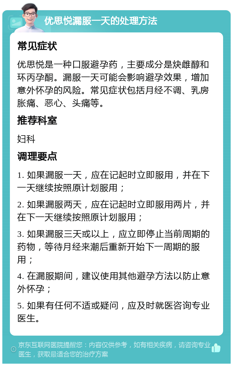 优思悦漏服一天的处理方法 常见症状 优思悦是一种口服避孕药，主要成分是炔雌醇和环丙孕酮。漏服一天可能会影响避孕效果，增加意外怀孕的风险。常见症状包括月经不调、乳房胀痛、恶心、头痛等。 推荐科室 妇科 调理要点 1. 如果漏服一天，应在记起时立即服用，并在下一天继续按照原计划服用； 2. 如果漏服两天，应在记起时立即服用两片，并在下一天继续按照原计划服用； 3. 如果漏服三天或以上，应立即停止当前周期的药物，等待月经来潮后重新开始下一周期的服用； 4. 在漏服期间，建议使用其他避孕方法以防止意外怀孕； 5. 如果有任何不适或疑问，应及时就医咨询专业医生。