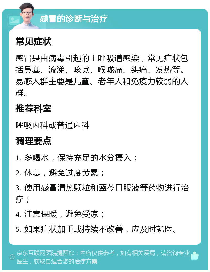 感冒的诊断与治疗 常见症状 感冒是由病毒引起的上呼吸道感染，常见症状包括鼻塞、流涕、咳嗽、喉咙痛、头痛、发热等。易感人群主要是儿童、老年人和免疫力较弱的人群。 推荐科室 呼吸内科或普通内科 调理要点 1. 多喝水，保持充足的水分摄入； 2. 休息，避免过度劳累； 3. 使用感冒清热颗粒和蓝芩口服液等药物进行治疗； 4. 注意保暖，避免受凉； 5. 如果症状加重或持续不改善，应及时就医。