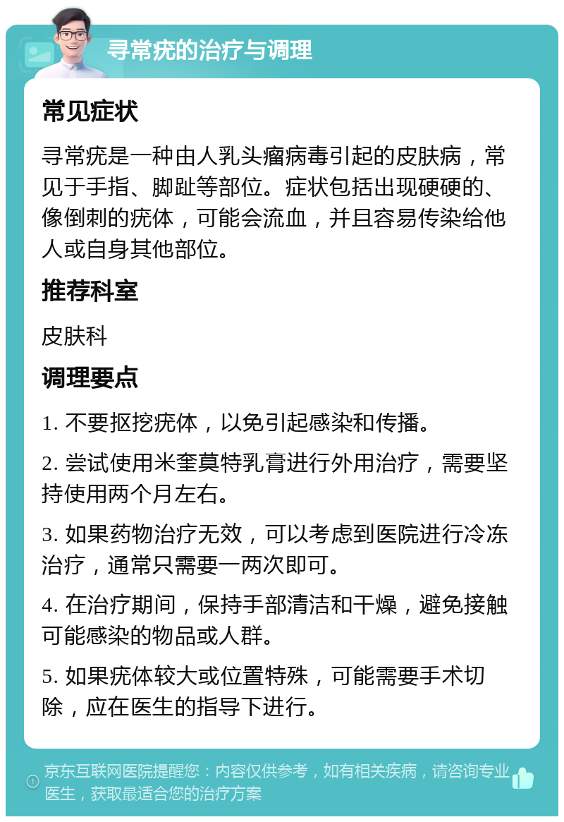 寻常疣的治疗与调理 常见症状 寻常疣是一种由人乳头瘤病毒引起的皮肤病，常见于手指、脚趾等部位。症状包括出现硬硬的、像倒刺的疣体，可能会流血，并且容易传染给他人或自身其他部位。 推荐科室 皮肤科 调理要点 1. 不要抠挖疣体，以免引起感染和传播。 2. 尝试使用米奎莫特乳膏进行外用治疗，需要坚持使用两个月左右。 3. 如果药物治疗无效，可以考虑到医院进行冷冻治疗，通常只需要一两次即可。 4. 在治疗期间，保持手部清洁和干燥，避免接触可能感染的物品或人群。 5. 如果疣体较大或位置特殊，可能需要手术切除，应在医生的指导下进行。