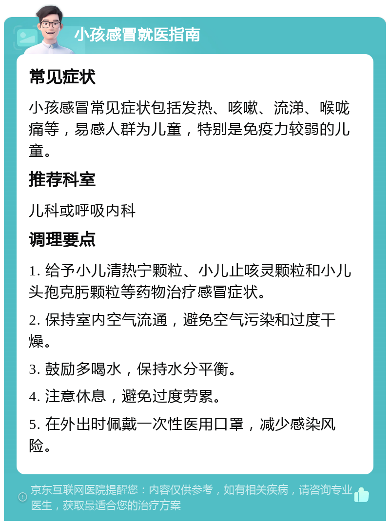 小孩感冒就医指南 常见症状 小孩感冒常见症状包括发热、咳嗽、流涕、喉咙痛等，易感人群为儿童，特别是免疫力较弱的儿童。 推荐科室 儿科或呼吸内科 调理要点 1. 给予小儿清热宁颗粒、小儿止咳灵颗粒和小儿头孢克肟颗粒等药物治疗感冒症状。 2. 保持室内空气流通，避免空气污染和过度干燥。 3. 鼓励多喝水，保持水分平衡。 4. 注意休息，避免过度劳累。 5. 在外出时佩戴一次性医用口罩，减少感染风险。