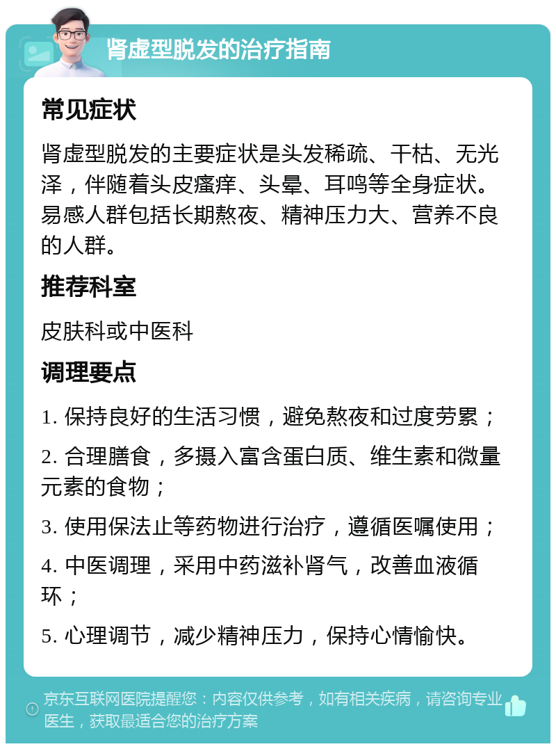 肾虚型脱发的治疗指南 常见症状 肾虚型脱发的主要症状是头发稀疏、干枯、无光泽，伴随着头皮瘙痒、头晕、耳鸣等全身症状。易感人群包括长期熬夜、精神压力大、营养不良的人群。 推荐科室 皮肤科或中医科 调理要点 1. 保持良好的生活习惯，避免熬夜和过度劳累； 2. 合理膳食，多摄入富含蛋白质、维生素和微量元素的食物； 3. 使用保法止等药物进行治疗，遵循医嘱使用； 4. 中医调理，采用中药滋补肾气，改善血液循环； 5. 心理调节，减少精神压力，保持心情愉快。