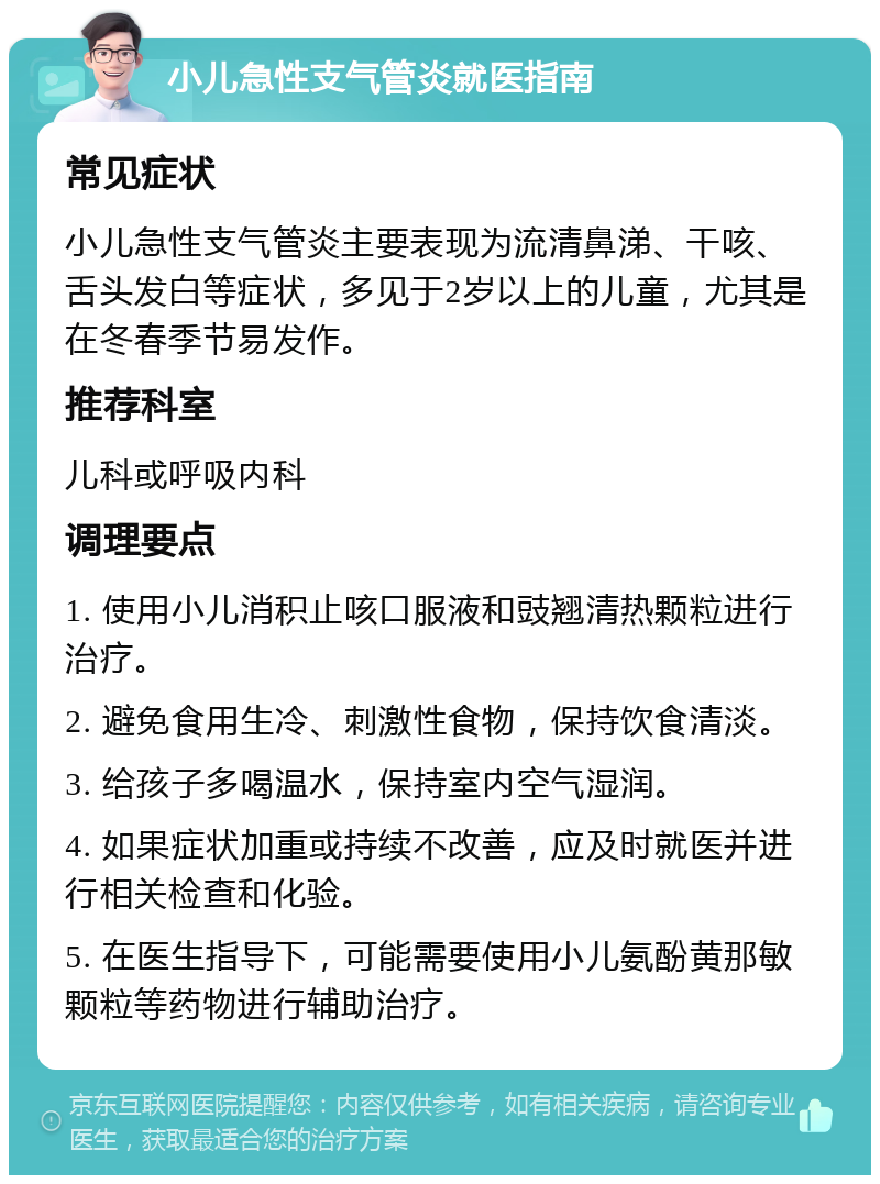 小儿急性支气管炎就医指南 常见症状 小儿急性支气管炎主要表现为流清鼻涕、干咳、舌头发白等症状，多见于2岁以上的儿童，尤其是在冬春季节易发作。 推荐科室 儿科或呼吸内科 调理要点 1. 使用小儿消积止咳口服液和豉翘清热颗粒进行治疗。 2. 避免食用生冷、刺激性食物，保持饮食清淡。 3. 给孩子多喝温水，保持室内空气湿润。 4. 如果症状加重或持续不改善，应及时就医并进行相关检查和化验。 5. 在医生指导下，可能需要使用小儿氨酚黄那敏颗粒等药物进行辅助治疗。