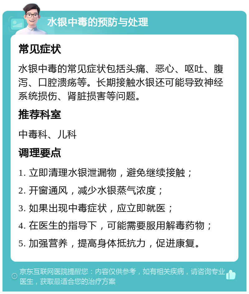 水银中毒的预防与处理 常见症状 水银中毒的常见症状包括头痛、恶心、呕吐、腹泻、口腔溃疡等。长期接触水银还可能导致神经系统损伤、肾脏损害等问题。 推荐科室 中毒科、儿科 调理要点 1. 立即清理水银泄漏物，避免继续接触； 2. 开窗通风，减少水银蒸气浓度； 3. 如果出现中毒症状，应立即就医； 4. 在医生的指导下，可能需要服用解毒药物； 5. 加强营养，提高身体抵抗力，促进康复。