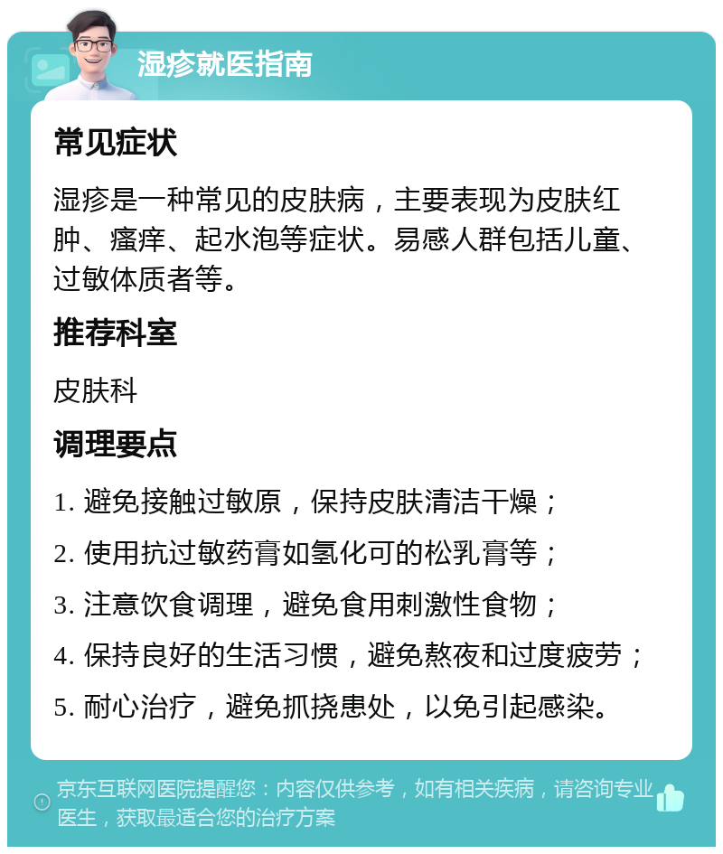 湿疹就医指南 常见症状 湿疹是一种常见的皮肤病，主要表现为皮肤红肿、瘙痒、起水泡等症状。易感人群包括儿童、过敏体质者等。 推荐科室 皮肤科 调理要点 1. 避免接触过敏原，保持皮肤清洁干燥； 2. 使用抗过敏药膏如氢化可的松乳膏等； 3. 注意饮食调理，避免食用刺激性食物； 4. 保持良好的生活习惯，避免熬夜和过度疲劳； 5. 耐心治疗，避免抓挠患处，以免引起感染。