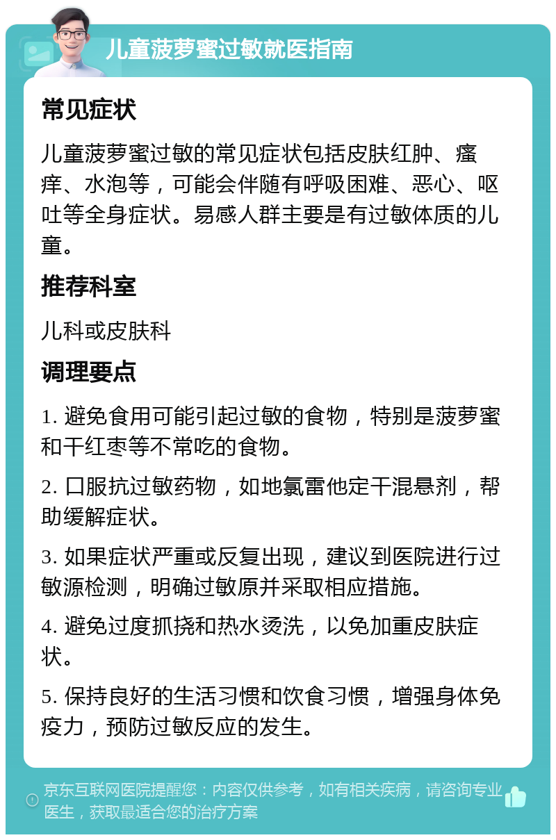 儿童菠萝蜜过敏就医指南 常见症状 儿童菠萝蜜过敏的常见症状包括皮肤红肿、瘙痒、水泡等，可能会伴随有呼吸困难、恶心、呕吐等全身症状。易感人群主要是有过敏体质的儿童。 推荐科室 儿科或皮肤科 调理要点 1. 避免食用可能引起过敏的食物，特别是菠萝蜜和干红枣等不常吃的食物。 2. 口服抗过敏药物，如地氯雷他定干混悬剂，帮助缓解症状。 3. 如果症状严重或反复出现，建议到医院进行过敏源检测，明确过敏原并采取相应措施。 4. 避免过度抓挠和热水烫洗，以免加重皮肤症状。 5. 保持良好的生活习惯和饮食习惯，增强身体免疫力，预防过敏反应的发生。