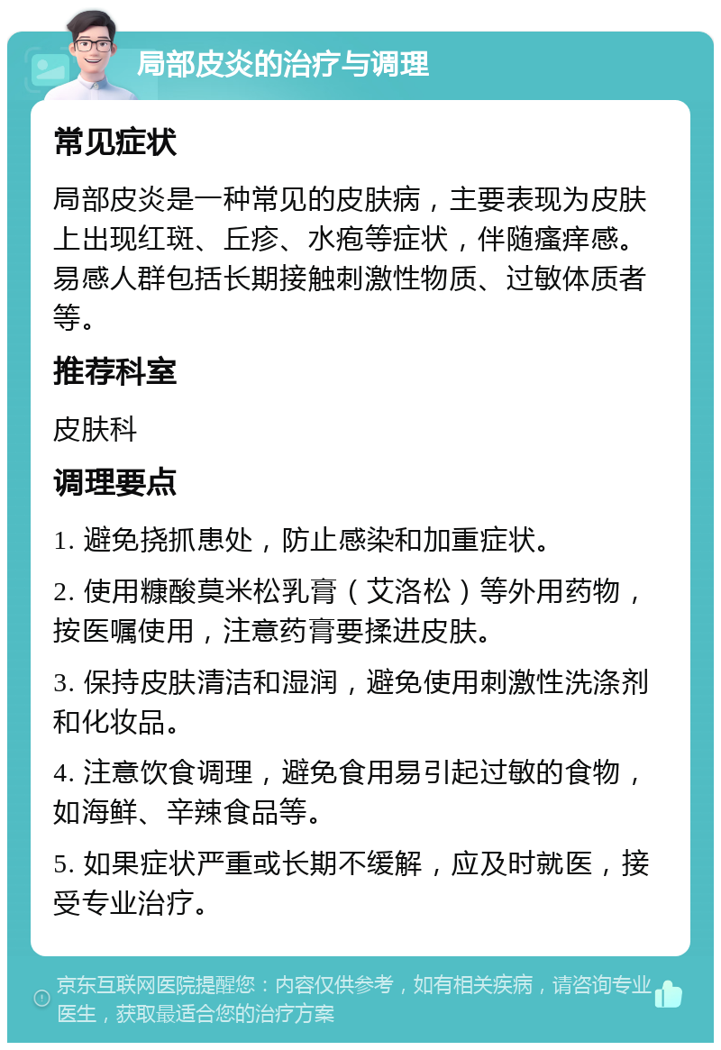 局部皮炎的治疗与调理 常见症状 局部皮炎是一种常见的皮肤病，主要表现为皮肤上出现红斑、丘疹、水疱等症状，伴随瘙痒感。易感人群包括长期接触刺激性物质、过敏体质者等。 推荐科室 皮肤科 调理要点 1. 避免挠抓患处，防止感染和加重症状。 2. 使用糠酸莫米松乳膏（艾洛松）等外用药物，按医嘱使用，注意药膏要揉进皮肤。 3. 保持皮肤清洁和湿润，避免使用刺激性洗涤剂和化妆品。 4. 注意饮食调理，避免食用易引起过敏的食物，如海鲜、辛辣食品等。 5. 如果症状严重或长期不缓解，应及时就医，接受专业治疗。