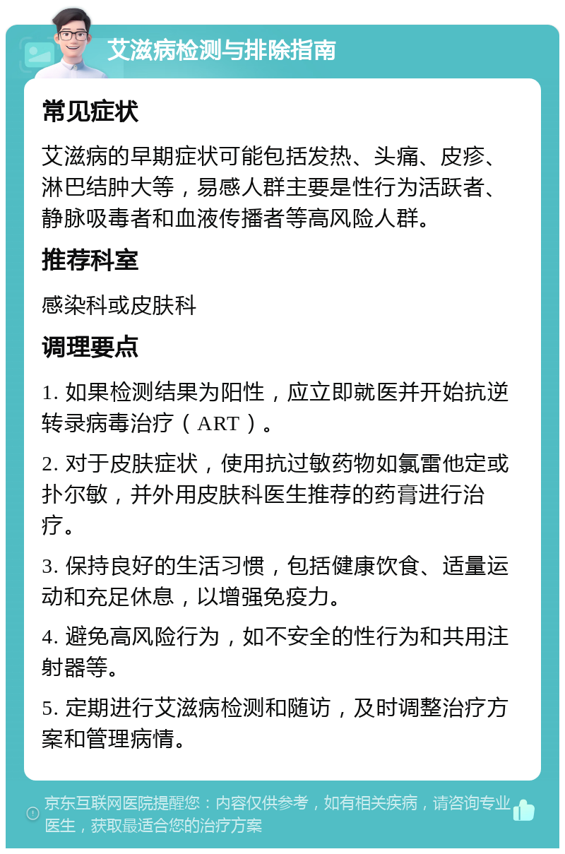 艾滋病检测与排除指南 常见症状 艾滋病的早期症状可能包括发热、头痛、皮疹、淋巴结肿大等，易感人群主要是性行为活跃者、静脉吸毒者和血液传播者等高风险人群。 推荐科室 感染科或皮肤科 调理要点 1. 如果检测结果为阳性，应立即就医并开始抗逆转录病毒治疗（ART）。 2. 对于皮肤症状，使用抗过敏药物如氯雷他定或扑尔敏，并外用皮肤科医生推荐的药膏进行治疗。 3. 保持良好的生活习惯，包括健康饮食、适量运动和充足休息，以增强免疫力。 4. 避免高风险行为，如不安全的性行为和共用注射器等。 5. 定期进行艾滋病检测和随访，及时调整治疗方案和管理病情。