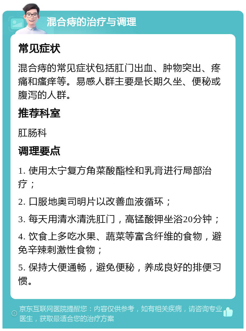 混合痔的治疗与调理 常见症状 混合痔的常见症状包括肛门出血、肿物突出、疼痛和瘙痒等。易感人群主要是长期久坐、便秘或腹泻的人群。 推荐科室 肛肠科 调理要点 1. 使用太宁复方角菜酸酯栓和乳膏进行局部治疗； 2. 口服地奥司明片以改善血液循环； 3. 每天用清水清洗肛门，高锰酸钾坐浴20分钟； 4. 饮食上多吃水果、蔬菜等富含纤维的食物，避免辛辣刺激性食物； 5. 保持大便通畅，避免便秘，养成良好的排便习惯。