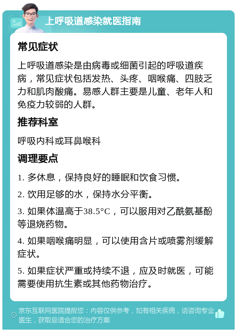 上呼吸道感染就医指南 常见症状 上呼吸道感染是由病毒或细菌引起的呼吸道疾病，常见症状包括发热、头疼、咽喉痛、四肢乏力和肌肉酸痛。易感人群主要是儿童、老年人和免疫力较弱的人群。 推荐科室 呼吸内科或耳鼻喉科 调理要点 1. 多休息，保持良好的睡眠和饮食习惯。 2. 饮用足够的水，保持水分平衡。 3. 如果体温高于38.5°C，可以服用对乙酰氨基酚等退烧药物。 4. 如果咽喉痛明显，可以使用含片或喷雾剂缓解症状。 5. 如果症状严重或持续不退，应及时就医，可能需要使用抗生素或其他药物治疗。