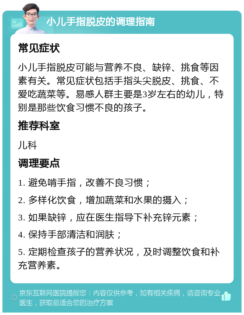 小儿手指脱皮的调理指南 常见症状 小儿手指脱皮可能与营养不良、缺锌、挑食等因素有关。常见症状包括手指头尖脱皮、挑食、不爱吃蔬菜等。易感人群主要是3岁左右的幼儿，特别是那些饮食习惯不良的孩子。 推荐科室 儿科 调理要点 1. 避免啃手指，改善不良习惯； 2. 多样化饮食，增加蔬菜和水果的摄入； 3. 如果缺锌，应在医生指导下补充锌元素； 4. 保持手部清洁和润肤； 5. 定期检查孩子的营养状况，及时调整饮食和补充营养素。