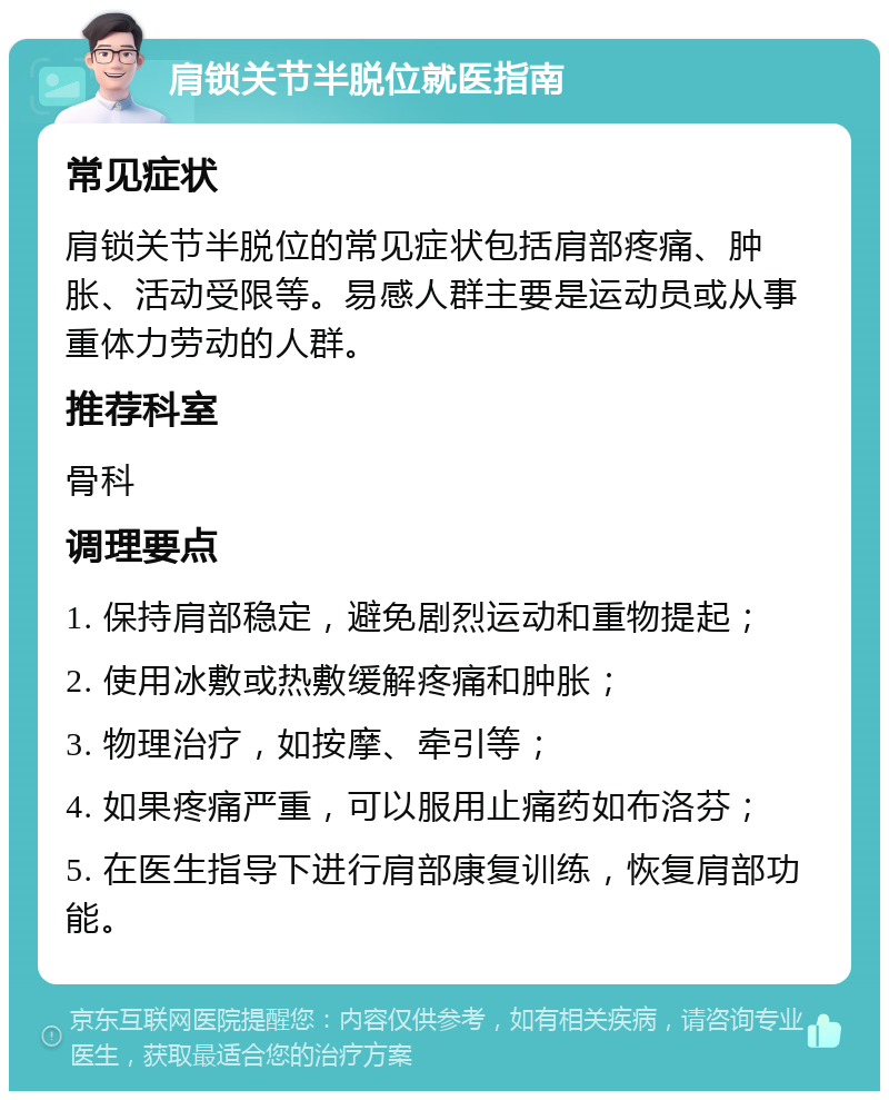 肩锁关节半脱位就医指南 常见症状 肩锁关节半脱位的常见症状包括肩部疼痛、肿胀、活动受限等。易感人群主要是运动员或从事重体力劳动的人群。 推荐科室 骨科 调理要点 1. 保持肩部稳定，避免剧烈运动和重物提起； 2. 使用冰敷或热敷缓解疼痛和肿胀； 3. 物理治疗，如按摩、牵引等； 4. 如果疼痛严重，可以服用止痛药如布洛芬； 5. 在医生指导下进行肩部康复训练，恢复肩部功能。