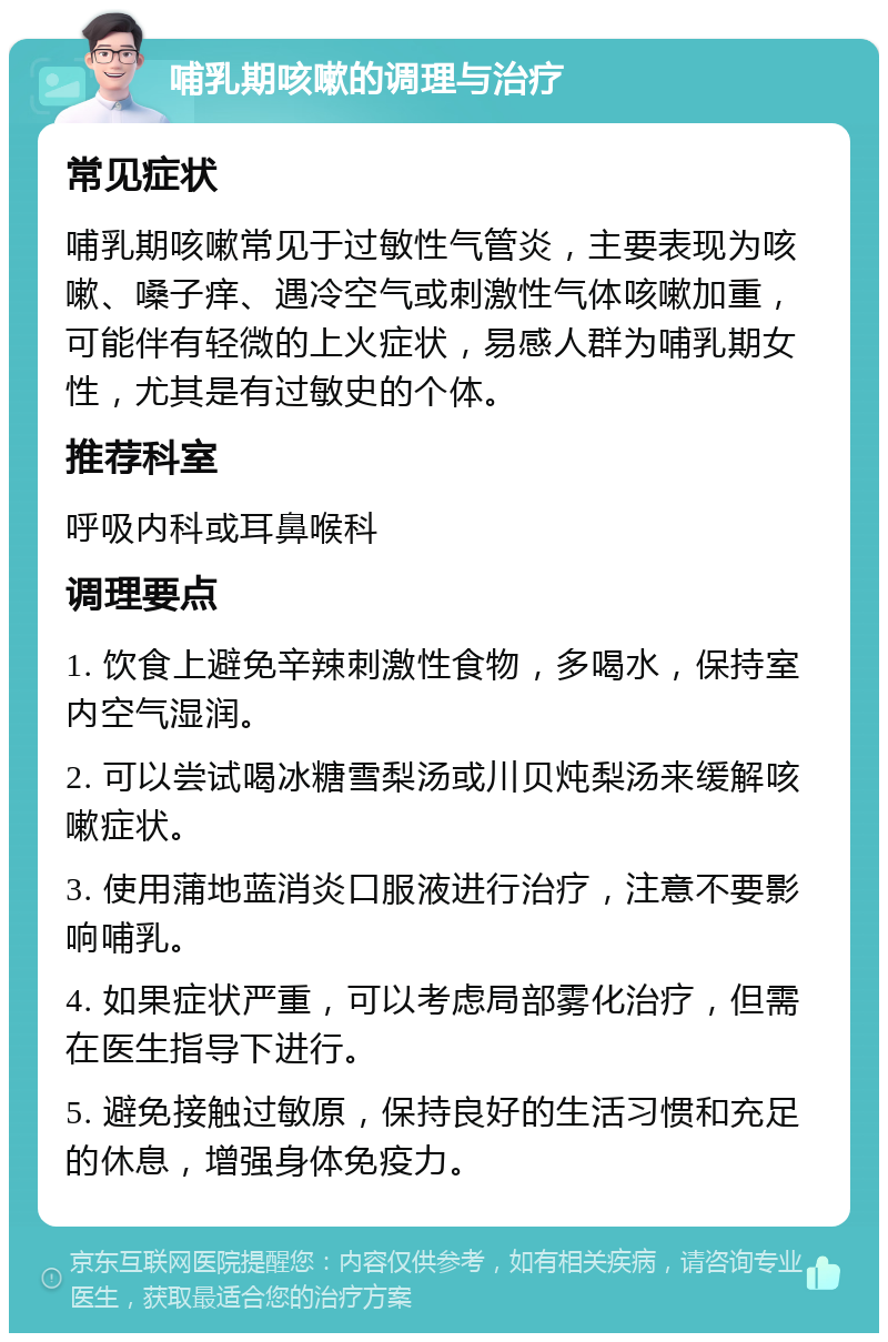 哺乳期咳嗽的调理与治疗 常见症状 哺乳期咳嗽常见于过敏性气管炎，主要表现为咳嗽、嗓子痒、遇冷空气或刺激性气体咳嗽加重，可能伴有轻微的上火症状，易感人群为哺乳期女性，尤其是有过敏史的个体。 推荐科室 呼吸内科或耳鼻喉科 调理要点 1. 饮食上避免辛辣刺激性食物，多喝水，保持室内空气湿润。 2. 可以尝试喝冰糖雪梨汤或川贝炖梨汤来缓解咳嗽症状。 3. 使用蒲地蓝消炎口服液进行治疗，注意不要影响哺乳。 4. 如果症状严重，可以考虑局部雾化治疗，但需在医生指导下进行。 5. 避免接触过敏原，保持良好的生活习惯和充足的休息，增强身体免疫力。