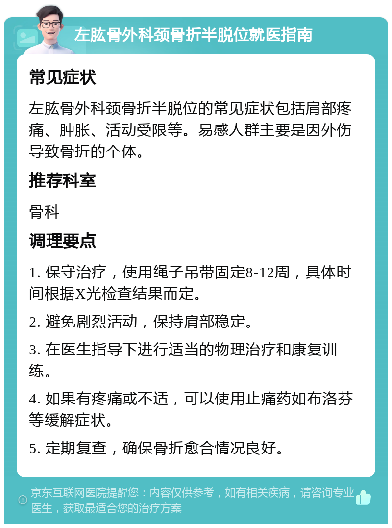 左肱骨外科颈骨折半脱位就医指南 常见症状 左肱骨外科颈骨折半脱位的常见症状包括肩部疼痛、肿胀、活动受限等。易感人群主要是因外伤导致骨折的个体。 推荐科室 骨科 调理要点 1. 保守治疗，使用绳子吊带固定8-12周，具体时间根据X光检查结果而定。 2. 避免剧烈活动，保持肩部稳定。 3. 在医生指导下进行适当的物理治疗和康复训练。 4. 如果有疼痛或不适，可以使用止痛药如布洛芬等缓解症状。 5. 定期复查，确保骨折愈合情况良好。