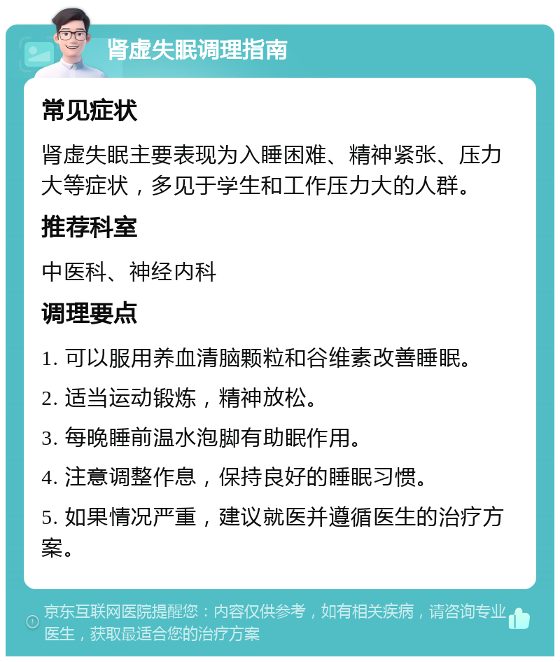 肾虚失眠调理指南 常见症状 肾虚失眠主要表现为入睡困难、精神紧张、压力大等症状，多见于学生和工作压力大的人群。 推荐科室 中医科、神经内科 调理要点 1. 可以服用养血清脑颗粒和谷维素改善睡眠。 2. 适当运动锻炼，精神放松。 3. 每晚睡前温水泡脚有助眠作用。 4. 注意调整作息，保持良好的睡眠习惯。 5. 如果情况严重，建议就医并遵循医生的治疗方案。