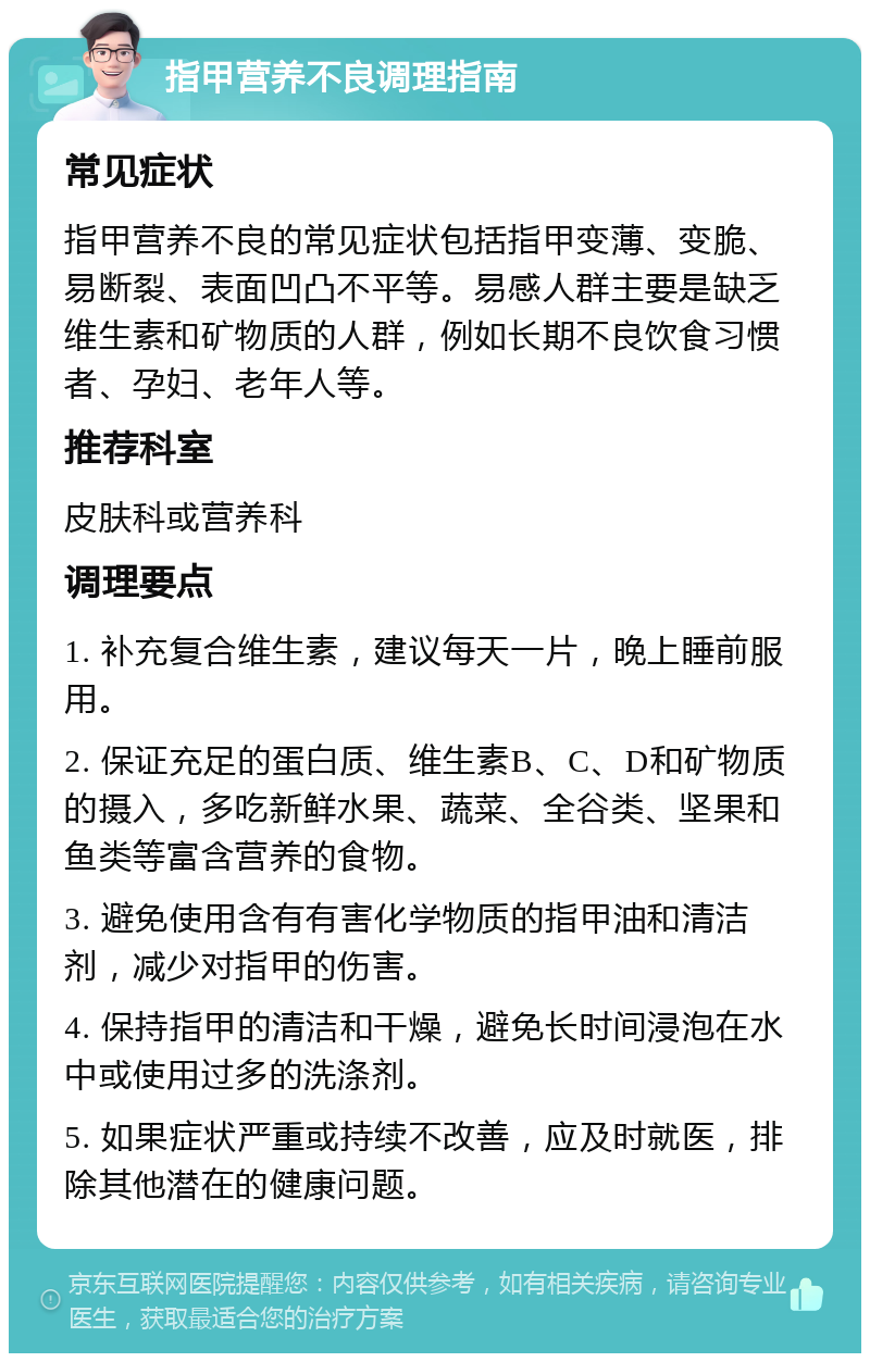 指甲营养不良调理指南 常见症状 指甲营养不良的常见症状包括指甲变薄、变脆、易断裂、表面凹凸不平等。易感人群主要是缺乏维生素和矿物质的人群，例如长期不良饮食习惯者、孕妇、老年人等。 推荐科室 皮肤科或营养科 调理要点 1. 补充复合维生素，建议每天一片，晚上睡前服用。 2. 保证充足的蛋白质、维生素B、C、D和矿物质的摄入，多吃新鲜水果、蔬菜、全谷类、坚果和鱼类等富含营养的食物。 3. 避免使用含有有害化学物质的指甲油和清洁剂，减少对指甲的伤害。 4. 保持指甲的清洁和干燥，避免长时间浸泡在水中或使用过多的洗涤剂。 5. 如果症状严重或持续不改善，应及时就医，排除其他潜在的健康问题。