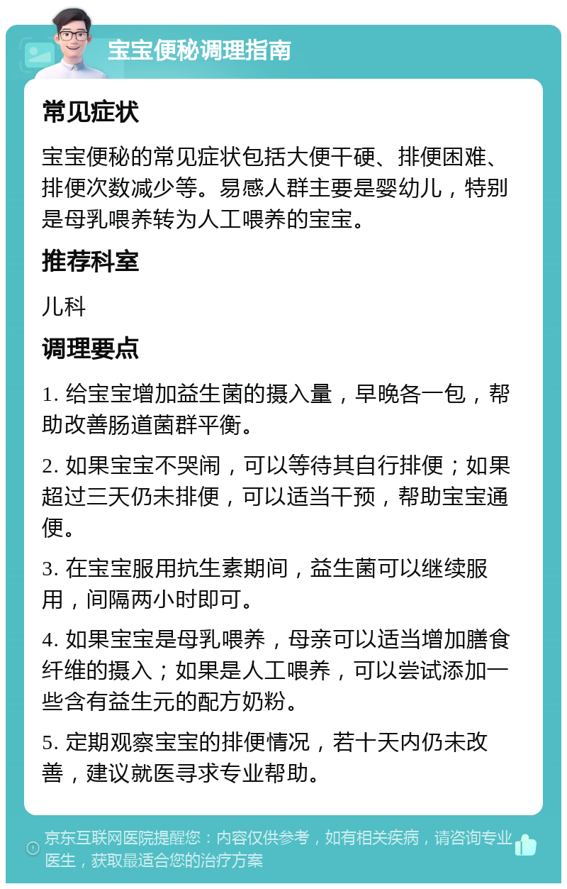 宝宝便秘调理指南 常见症状 宝宝便秘的常见症状包括大便干硬、排便困难、排便次数减少等。易感人群主要是婴幼儿，特别是母乳喂养转为人工喂养的宝宝。 推荐科室 儿科 调理要点 1. 给宝宝增加益生菌的摄入量，早晚各一包，帮助改善肠道菌群平衡。 2. 如果宝宝不哭闹，可以等待其自行排便；如果超过三天仍未排便，可以适当干预，帮助宝宝通便。 3. 在宝宝服用抗生素期间，益生菌可以继续服用，间隔两小时即可。 4. 如果宝宝是母乳喂养，母亲可以适当增加膳食纤维的摄入；如果是人工喂养，可以尝试添加一些含有益生元的配方奶粉。 5. 定期观察宝宝的排便情况，若十天内仍未改善，建议就医寻求专业帮助。