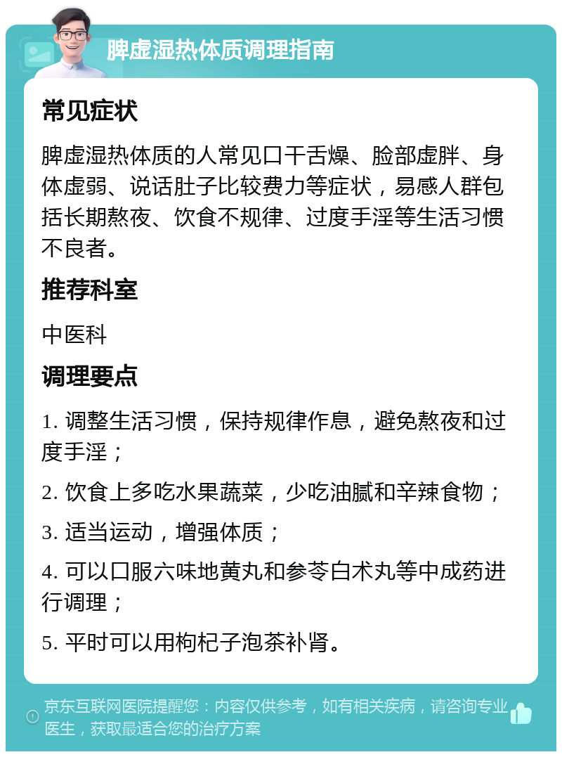 脾虚湿热体质调理指南 常见症状 脾虚湿热体质的人常见口干舌燥、脸部虚胖、身体虚弱、说话肚子比较费力等症状，易感人群包括长期熬夜、饮食不规律、过度手淫等生活习惯不良者。 推荐科室 中医科 调理要点 1. 调整生活习惯，保持规律作息，避免熬夜和过度手淫； 2. 饮食上多吃水果蔬菜，少吃油腻和辛辣食物； 3. 适当运动，增强体质； 4. 可以口服六味地黄丸和参苓白术丸等中成药进行调理； 5. 平时可以用枸杞子泡茶补肾。