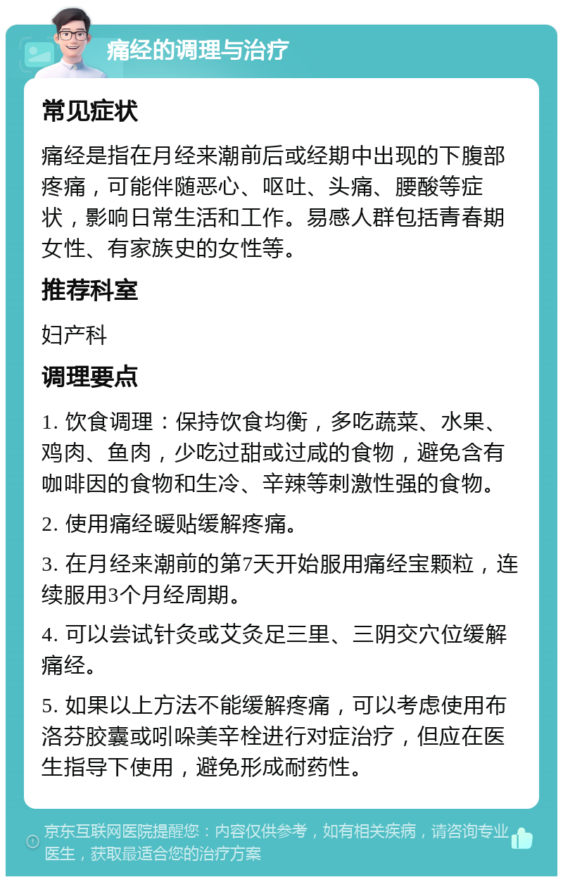 痛经的调理与治疗 常见症状 痛经是指在月经来潮前后或经期中出现的下腹部疼痛，可能伴随恶心、呕吐、头痛、腰酸等症状，影响日常生活和工作。易感人群包括青春期女性、有家族史的女性等。 推荐科室 妇产科 调理要点 1. 饮食调理：保持饮食均衡，多吃蔬菜、水果、鸡肉、鱼肉，少吃过甜或过咸的食物，避免含有咖啡因的食物和生冷、辛辣等刺激性强的食物。 2. 使用痛经暖贴缓解疼痛。 3. 在月经来潮前的第7天开始服用痛经宝颗粒，连续服用3个月经周期。 4. 可以尝试针灸或艾灸足三里、三阴交穴位缓解痛经。 5. 如果以上方法不能缓解疼痛，可以考虑使用布洛芬胶囊或吲哚美辛栓进行对症治疗，但应在医生指导下使用，避免形成耐药性。