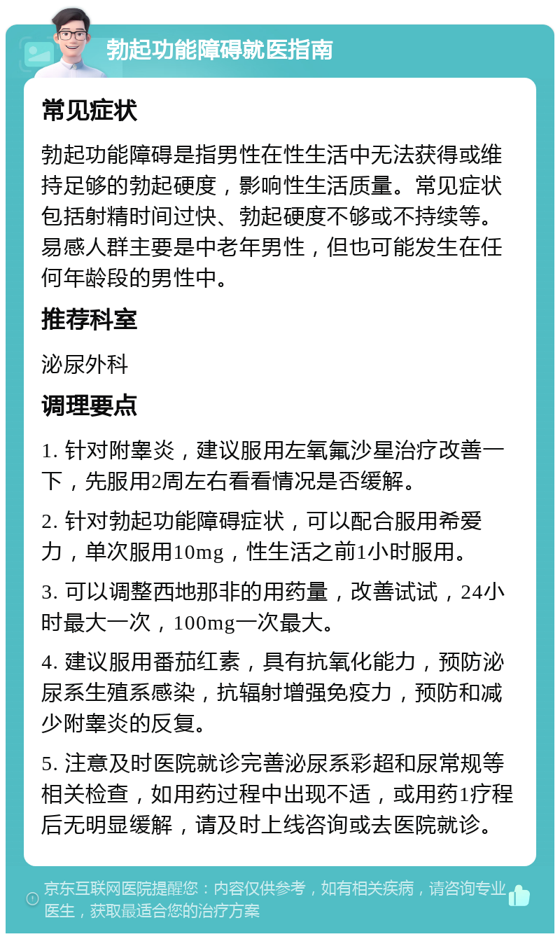 勃起功能障碍就医指南 常见症状 勃起功能障碍是指男性在性生活中无法获得或维持足够的勃起硬度，影响性生活质量。常见症状包括射精时间过快、勃起硬度不够或不持续等。易感人群主要是中老年男性，但也可能发生在任何年龄段的男性中。 推荐科室 泌尿外科 调理要点 1. 针对附睾炎，建议服用左氧氟沙星治疗改善一下，先服用2周左右看看情况是否缓解。 2. 针对勃起功能障碍症状，可以配合服用希爱力，单次服用10mg，性生活之前1小时服用。 3. 可以调整西地那非的用药量，改善试试，24小时最大一次，100mg一次最大。 4. 建议服用番茄红素，具有抗氧化能力，预防泌尿系生殖系感染，抗辐射增强免疫力，预防和减少附睾炎的反复。 5. 注意及时医院就诊完善泌尿系彩超和尿常规等相关检查，如用药过程中出现不适，或用药1疗程后无明显缓解，请及时上线咨询或去医院就诊。