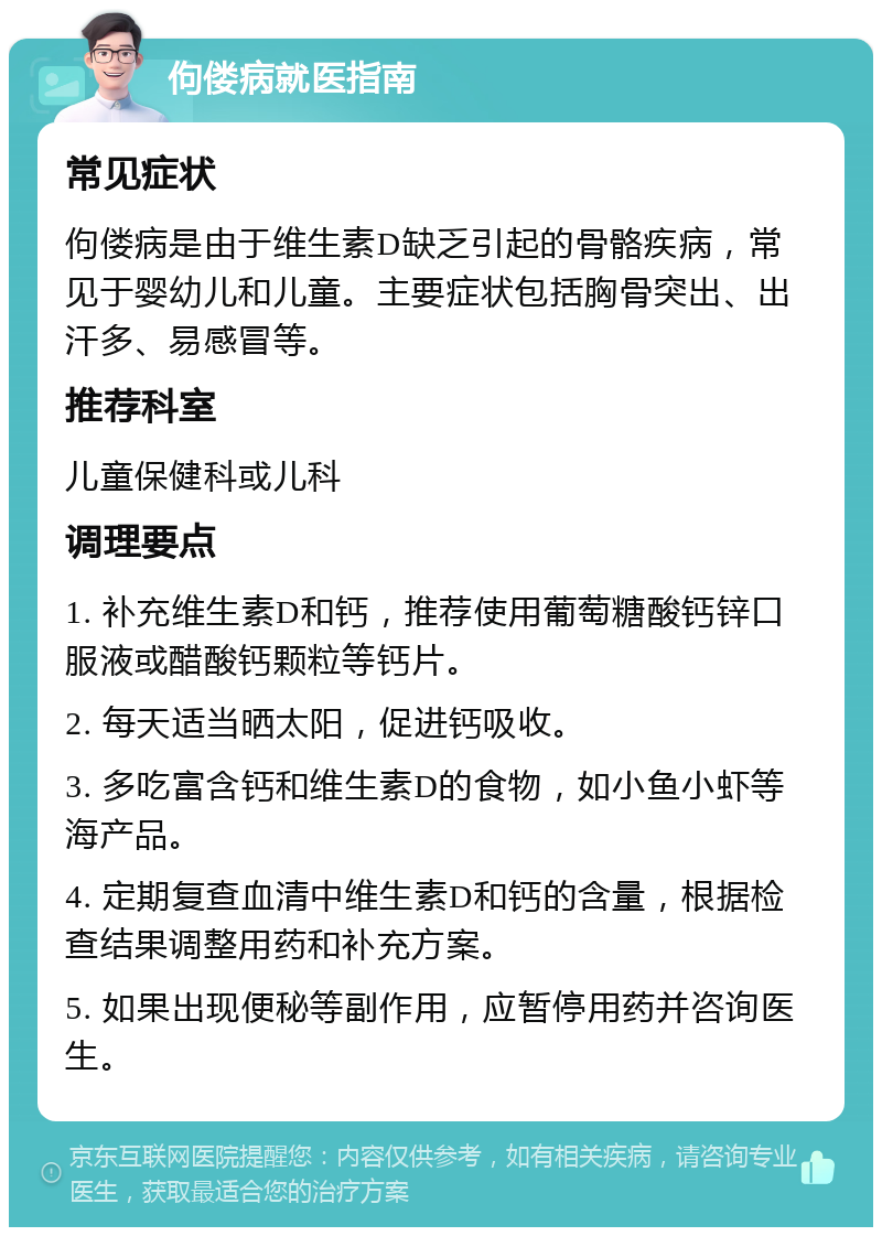 佝偻病就医指南 常见症状 佝偻病是由于维生素D缺乏引起的骨骼疾病，常见于婴幼儿和儿童。主要症状包括胸骨突出、出汗多、易感冒等。 推荐科室 儿童保健科或儿科 调理要点 1. 补充维生素D和钙，推荐使用葡萄糖酸钙锌口服液或醋酸钙颗粒等钙片。 2. 每天适当晒太阳，促进钙吸收。 3. 多吃富含钙和维生素D的食物，如小鱼小虾等海产品。 4. 定期复查血清中维生素D和钙的含量，根据检查结果调整用药和补充方案。 5. 如果出现便秘等副作用，应暂停用药并咨询医生。