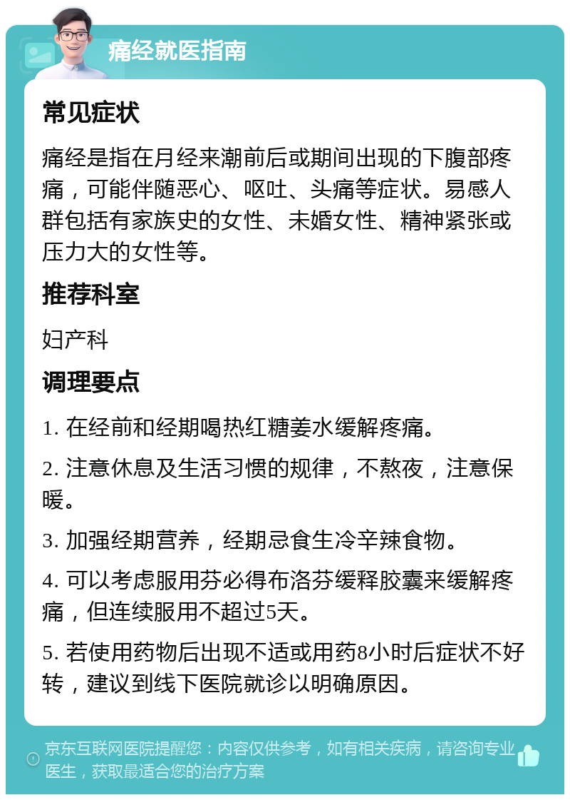 痛经就医指南 常见症状 痛经是指在月经来潮前后或期间出现的下腹部疼痛，可能伴随恶心、呕吐、头痛等症状。易感人群包括有家族史的女性、未婚女性、精神紧张或压力大的女性等。 推荐科室 妇产科 调理要点 1. 在经前和经期喝热红糖姜水缓解疼痛。 2. 注意休息及生活习惯的规律，不熬夜，注意保暖。 3. 加强经期营养，经期忌食生冷辛辣食物。 4. 可以考虑服用芬必得布洛芬缓释胶囊来缓解疼痛，但连续服用不超过5天。 5. 若使用药物后出现不适或用药8小时后症状不好转，建议到线下医院就诊以明确原因。