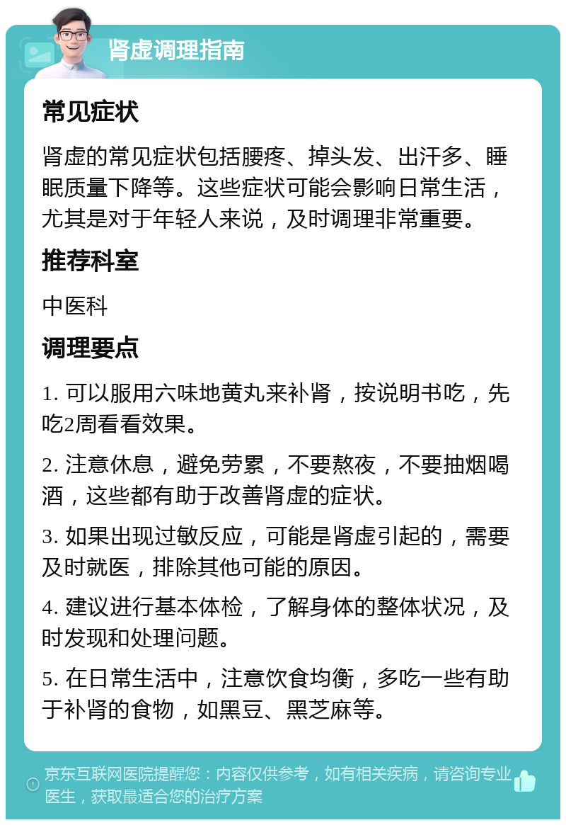 肾虚调理指南 常见症状 肾虚的常见症状包括腰疼、掉头发、出汗多、睡眠质量下降等。这些症状可能会影响日常生活，尤其是对于年轻人来说，及时调理非常重要。 推荐科室 中医科 调理要点 1. 可以服用六味地黄丸来补肾，按说明书吃，先吃2周看看效果。 2. 注意休息，避免劳累，不要熬夜，不要抽烟喝酒，这些都有助于改善肾虚的症状。 3. 如果出现过敏反应，可能是肾虚引起的，需要及时就医，排除其他可能的原因。 4. 建议进行基本体检，了解身体的整体状况，及时发现和处理问题。 5. 在日常生活中，注意饮食均衡，多吃一些有助于补肾的食物，如黑豆、黑芝麻等。