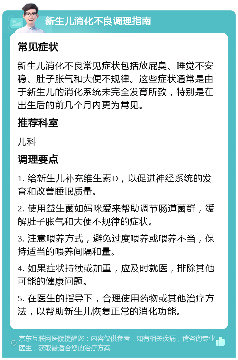 新生儿消化不良调理指南 常见症状 新生儿消化不良常见症状包括放屁臭、睡觉不安稳、肚子胀气和大便不规律。这些症状通常是由于新生儿的消化系统未完全发育所致，特别是在出生后的前几个月内更为常见。 推荐科室 儿科 调理要点 1. 给新生儿补充维生素D，以促进神经系统的发育和改善睡眠质量。 2. 使用益生菌如妈咪爱来帮助调节肠道菌群，缓解肚子胀气和大便不规律的症状。 3. 注意喂养方式，避免过度喂养或喂养不当，保持适当的喂养间隔和量。 4. 如果症状持续或加重，应及时就医，排除其他可能的健康问题。 5. 在医生的指导下，合理使用药物或其他治疗方法，以帮助新生儿恢复正常的消化功能。