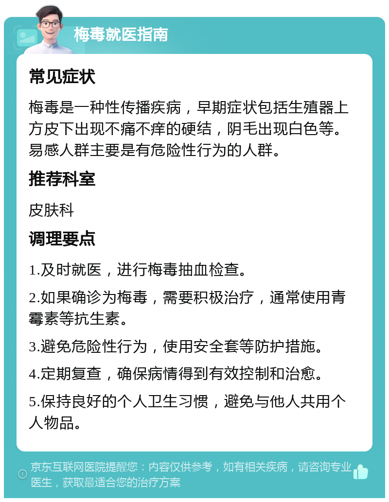 梅毒就医指南 常见症状 梅毒是一种性传播疾病，早期症状包括生殖器上方皮下出现不痛不痒的硬结，阴毛出现白色等。易感人群主要是有危险性行为的人群。 推荐科室 皮肤科 调理要点 1.及时就医，进行梅毒抽血检查。 2.如果确诊为梅毒，需要积极治疗，通常使用青霉素等抗生素。 3.避免危险性行为，使用安全套等防护措施。 4.定期复查，确保病情得到有效控制和治愈。 5.保持良好的个人卫生习惯，避免与他人共用个人物品。