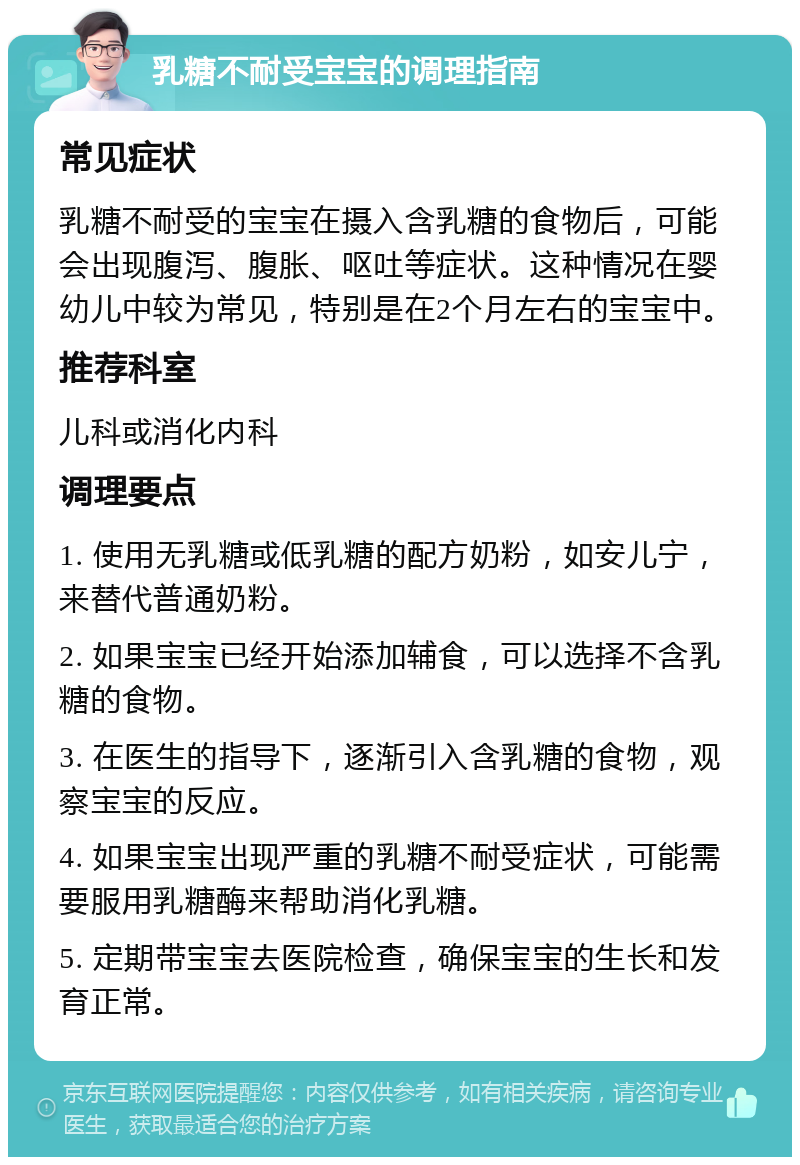 乳糖不耐受宝宝的调理指南 常见症状 乳糖不耐受的宝宝在摄入含乳糖的食物后，可能会出现腹泻、腹胀、呕吐等症状。这种情况在婴幼儿中较为常见，特别是在2个月左右的宝宝中。 推荐科室 儿科或消化内科 调理要点 1. 使用无乳糖或低乳糖的配方奶粉，如安儿宁，来替代普通奶粉。 2. 如果宝宝已经开始添加辅食，可以选择不含乳糖的食物。 3. 在医生的指导下，逐渐引入含乳糖的食物，观察宝宝的反应。 4. 如果宝宝出现严重的乳糖不耐受症状，可能需要服用乳糖酶来帮助消化乳糖。 5. 定期带宝宝去医院检查，确保宝宝的生长和发育正常。