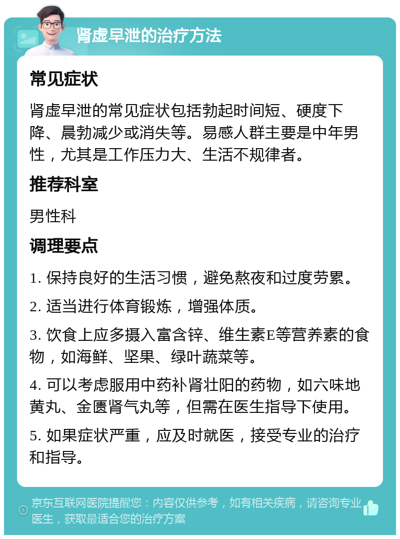 肾虚早泄的治疗方法 常见症状 肾虚早泄的常见症状包括勃起时间短、硬度下降、晨勃减少或消失等。易感人群主要是中年男性，尤其是工作压力大、生活不规律者。 推荐科室 男性科 调理要点 1. 保持良好的生活习惯，避免熬夜和过度劳累。 2. 适当进行体育锻炼，增强体质。 3. 饮食上应多摄入富含锌、维生素E等营养素的食物，如海鲜、坚果、绿叶蔬菜等。 4. 可以考虑服用中药补肾壮阳的药物，如六味地黄丸、金匮肾气丸等，但需在医生指导下使用。 5. 如果症状严重，应及时就医，接受专业的治疗和指导。