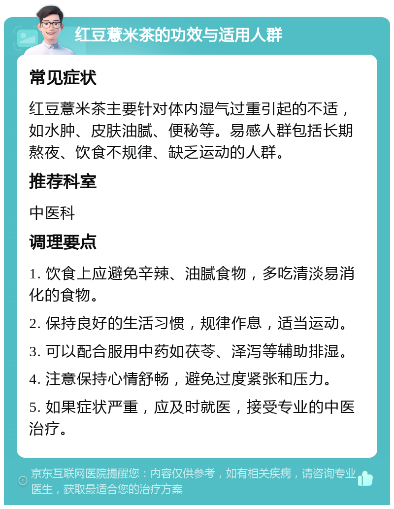 红豆薏米茶的功效与适用人群 常见症状 红豆薏米茶主要针对体内湿气过重引起的不适，如水肿、皮肤油腻、便秘等。易感人群包括长期熬夜、饮食不规律、缺乏运动的人群。 推荐科室 中医科 调理要点 1. 饮食上应避免辛辣、油腻食物，多吃清淡易消化的食物。 2. 保持良好的生活习惯，规律作息，适当运动。 3. 可以配合服用中药如茯苓、泽泻等辅助排湿。 4. 注意保持心情舒畅，避免过度紧张和压力。 5. 如果症状严重，应及时就医，接受专业的中医治疗。