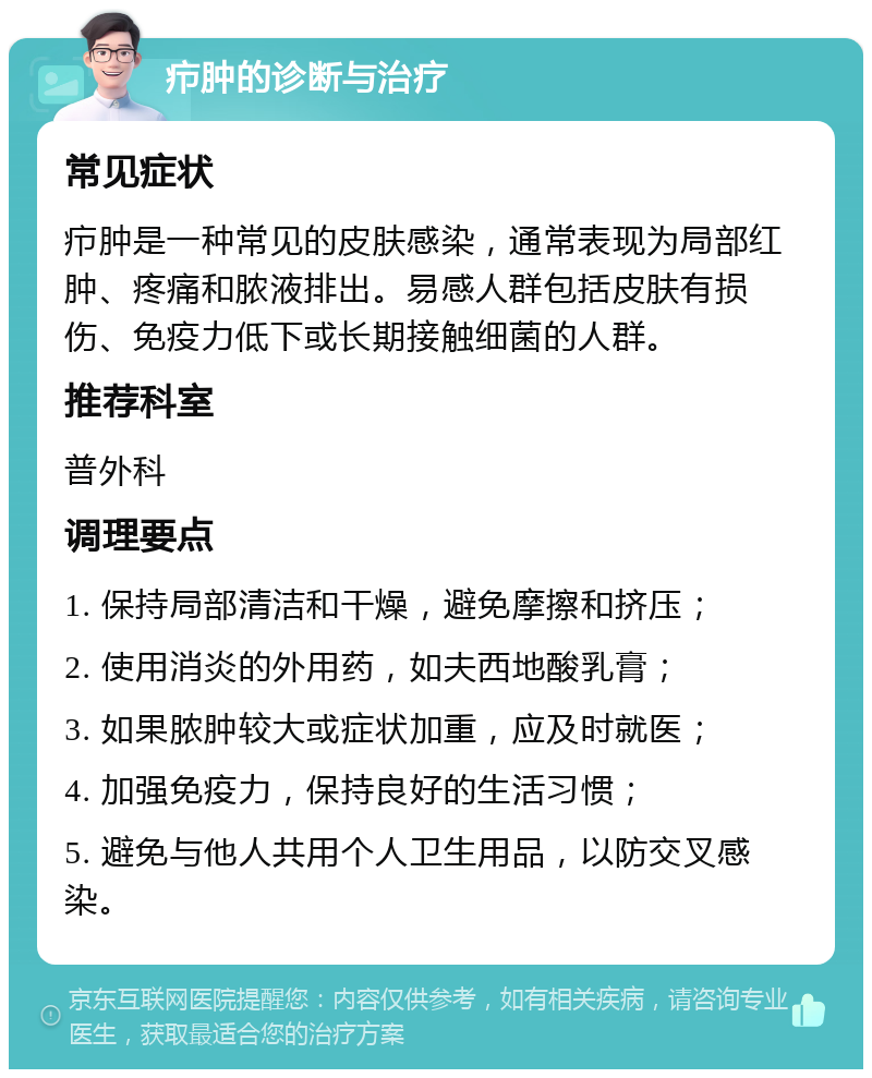 疖肿的诊断与治疗 常见症状 疖肿是一种常见的皮肤感染，通常表现为局部红肿、疼痛和脓液排出。易感人群包括皮肤有损伤、免疫力低下或长期接触细菌的人群。 推荐科室 普外科 调理要点 1. 保持局部清洁和干燥，避免摩擦和挤压； 2. 使用消炎的外用药，如夫西地酸乳膏； 3. 如果脓肿较大或症状加重，应及时就医； 4. 加强免疫力，保持良好的生活习惯； 5. 避免与他人共用个人卫生用品，以防交叉感染。