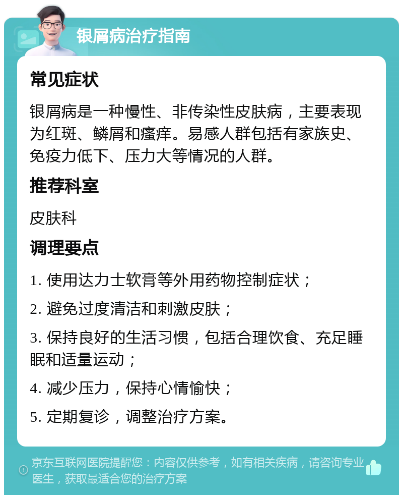 银屑病治疗指南 常见症状 银屑病是一种慢性、非传染性皮肤病，主要表现为红斑、鳞屑和瘙痒。易感人群包括有家族史、免疫力低下、压力大等情况的人群。 推荐科室 皮肤科 调理要点 1. 使用达力士软膏等外用药物控制症状； 2. 避免过度清洁和刺激皮肤； 3. 保持良好的生活习惯，包括合理饮食、充足睡眠和适量运动； 4. 减少压力，保持心情愉快； 5. 定期复诊，调整治疗方案。