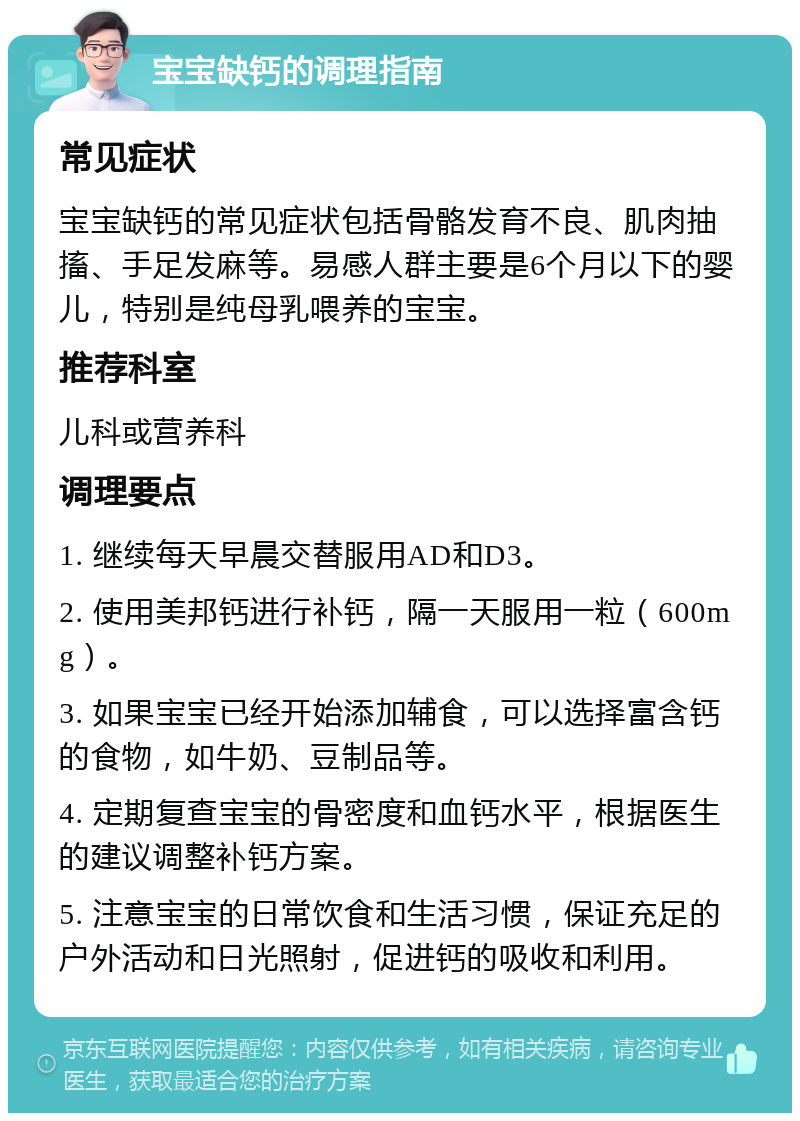 宝宝缺钙的调理指南 常见症状 宝宝缺钙的常见症状包括骨骼发育不良、肌肉抽搐、手足发麻等。易感人群主要是6个月以下的婴儿，特别是纯母乳喂养的宝宝。 推荐科室 儿科或营养科 调理要点 1. 继续每天早晨交替服用AD和D3。 2. 使用美邦钙进行补钙，隔一天服用一粒（600mg）。 3. 如果宝宝已经开始添加辅食，可以选择富含钙的食物，如牛奶、豆制品等。 4. 定期复查宝宝的骨密度和血钙水平，根据医生的建议调整补钙方案。 5. 注意宝宝的日常饮食和生活习惯，保证充足的户外活动和日光照射，促进钙的吸收和利用。