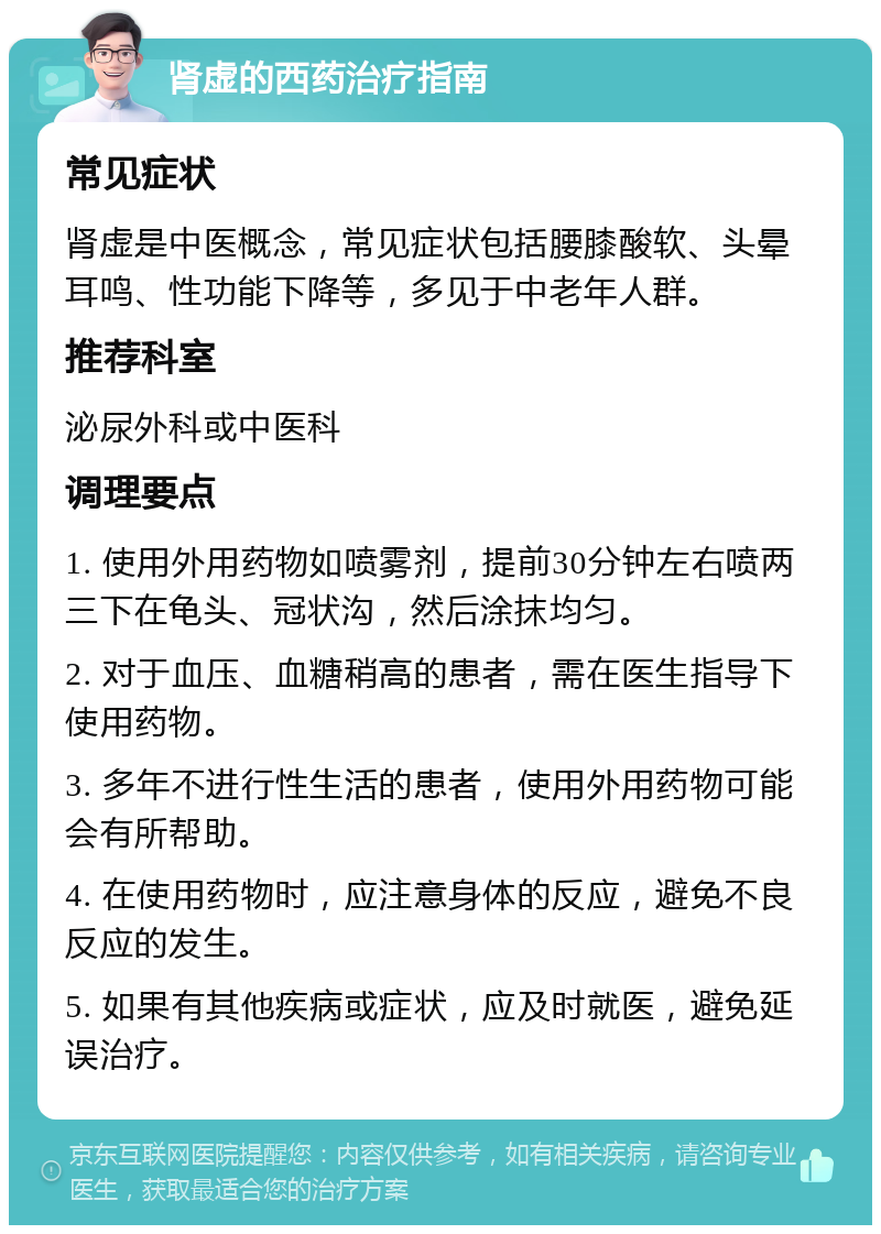 肾虚的西药治疗指南 常见症状 肾虚是中医概念，常见症状包括腰膝酸软、头晕耳鸣、性功能下降等，多见于中老年人群。 推荐科室 泌尿外科或中医科 调理要点 1. 使用外用药物如喷雾剂，提前30分钟左右喷两三下在龟头、冠状沟，然后涂抹均匀。 2. 对于血压、血糖稍高的患者，需在医生指导下使用药物。 3. 多年不进行性生活的患者，使用外用药物可能会有所帮助。 4. 在使用药物时，应注意身体的反应，避免不良反应的发生。 5. 如果有其他疾病或症状，应及时就医，避免延误治疗。