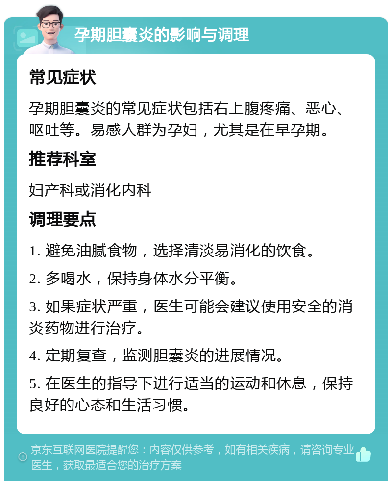 孕期胆囊炎的影响与调理 常见症状 孕期胆囊炎的常见症状包括右上腹疼痛、恶心、呕吐等。易感人群为孕妇，尤其是在早孕期。 推荐科室 妇产科或消化内科 调理要点 1. 避免油腻食物，选择清淡易消化的饮食。 2. 多喝水，保持身体水分平衡。 3. 如果症状严重，医生可能会建议使用安全的消炎药物进行治疗。 4. 定期复查，监测胆囊炎的进展情况。 5. 在医生的指导下进行适当的运动和休息，保持良好的心态和生活习惯。